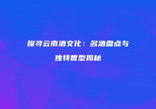 探寻云南酒文化：名酒盘点与独特香型揭秘