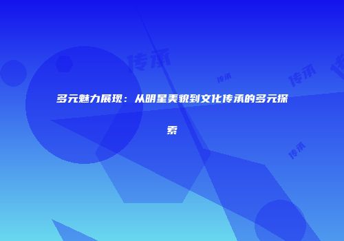 多元魅力展现：从明星美貌到文化传承的多元探索