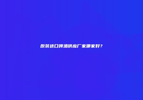原装进口啤酒供应厂家哪家好？