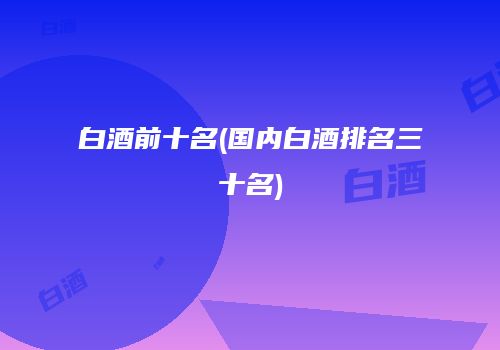 白酒前十名(国内白酒排名三十名)