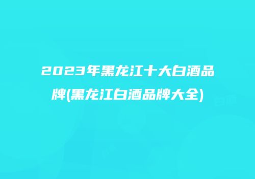 2023年黑龙江十大白酒品牌(黑龙江白酒品牌大全)