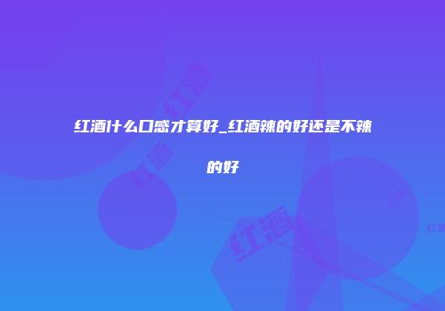 红酒什么口感才算好_红酒辣的好还是不辣的好