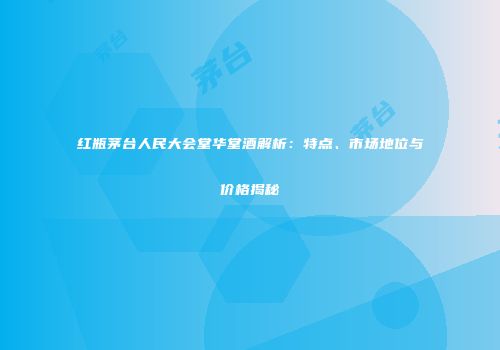 红瓶茅台人民大会堂华堂酒解析：特点、市场地位与价格揭秘