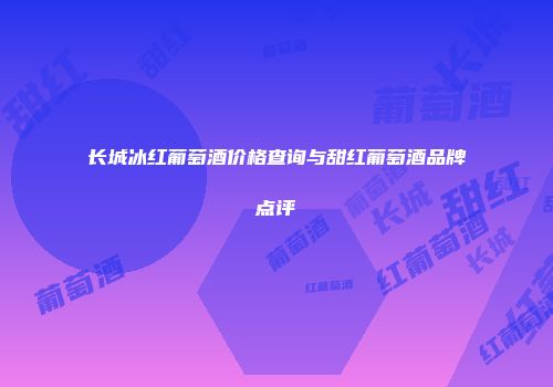 长城冰红葡萄酒价格查询与甜红葡萄酒品牌点评
