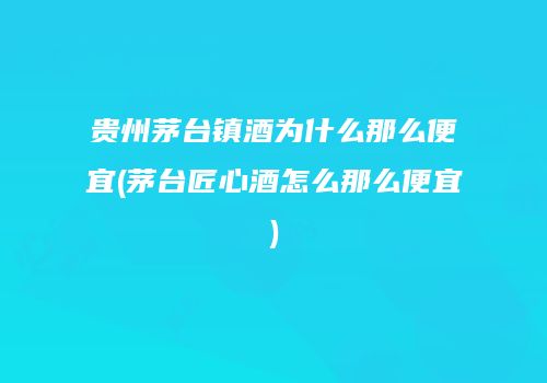 贵州茅台镇酒为什么那么便宜(茅台匠心酒怎么那么便宜)