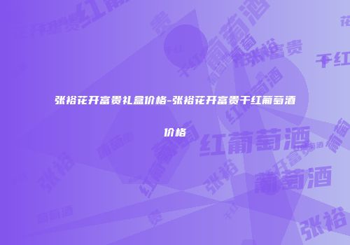 张裕花开富贵礼盒价格-张裕花开富贵干红葡萄酒价格