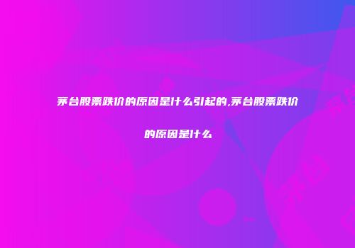 茅台股票跌价的原因是什么引起的,茅台股票跌价的原因是什么