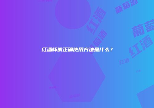 红酒杯的正确使用方法是什么？