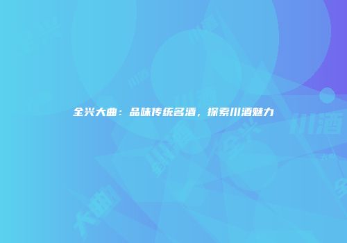 全兴大曲：品味传统名酒，探索川酒魅力