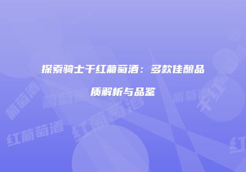 探索骑士干红葡萄酒：多款佳酿品质解析与品鉴