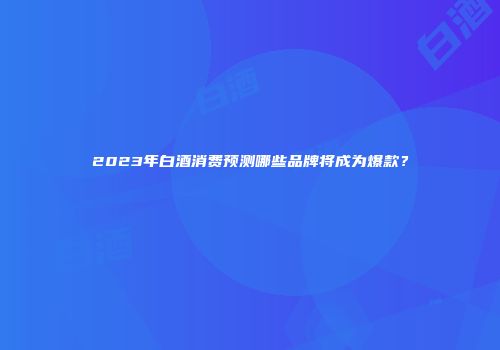 2023年白酒消费预测哪些品牌将成为爆款？