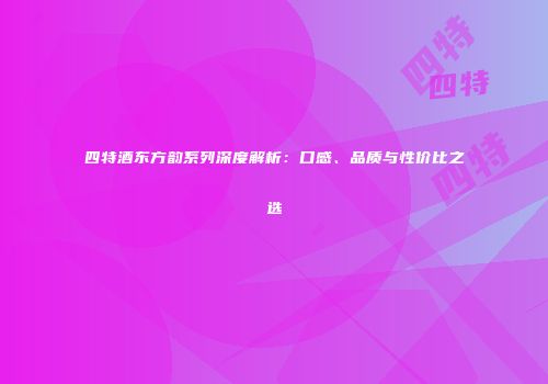 四特酒东方韵系列深度解析：口感、品质与性价比之选