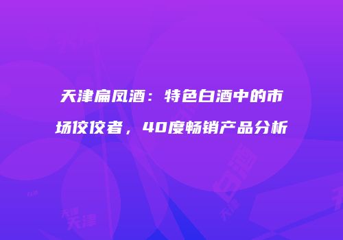 天津扁凤酒：特色白酒中的市场佼佼者，40度畅销产品分析