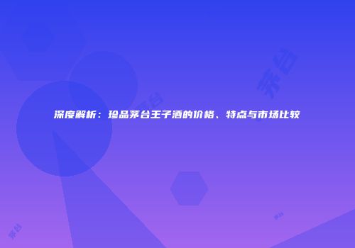 深度解析：珍品茅台王子酒的价格、特点与市场比较