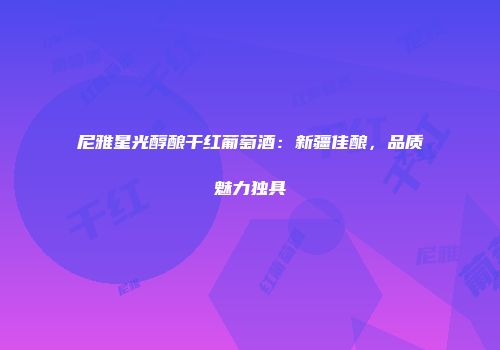 尼雅星光醇酿干红葡萄酒：新疆佳酿，品质魅力独具