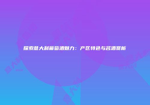 探索意大利葡萄酒魅力：产区特色与名酒赏析