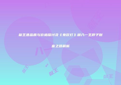 献王酒品质与价格探讨及《鬼吹灯》胡八一王胖子财富之路解析