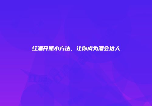 红酒开瓶小方法，让你成为酒会达人