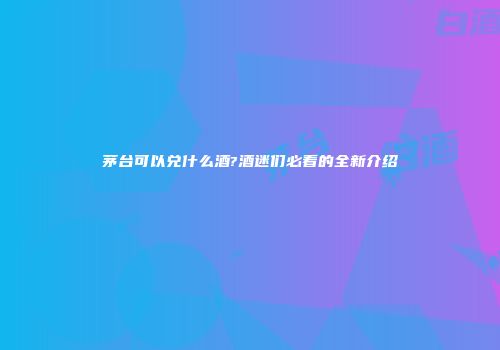 茅台可以兑什么酒?酒迷们必看的全新介绍
