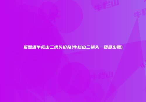 辐照酒牛栏山二锅头价格(牛栏山二锅头一箱多少瓶)