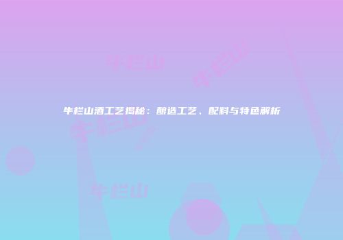 牛栏山酒工艺揭秘：酿造工艺、配料与特色解析