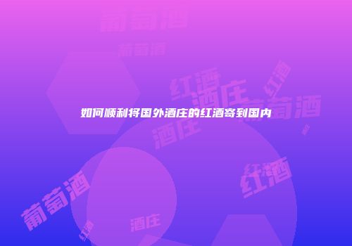 如何顺利将国外酒庄的红酒寄到国内