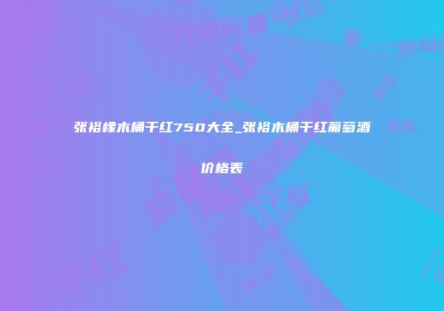 张裕橡木桶干红750大全_张裕木桶干红葡萄酒价格表