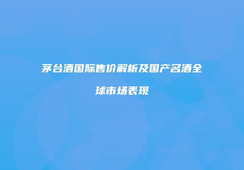 茅台酒国际售价解析及国产名酒全球市场表现