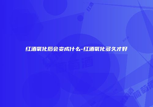 红酒氧化后会变成什么-红酒氧化多久才好