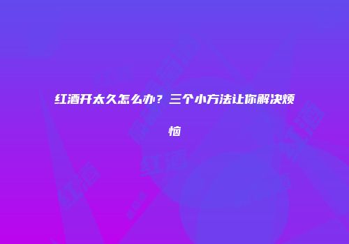 红酒开太久怎么办？三个小方法让你解决烦恼