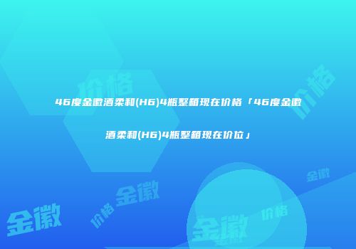 46度金徽酒柔和(H6)4瓶整箱现在价格「46度金徽酒柔和(H6)4瓶整箱现在价位」