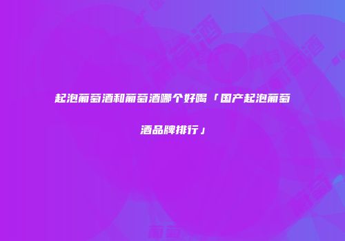 起泡葡萄酒和葡萄酒哪个好喝「国产起泡葡萄酒品牌排行」