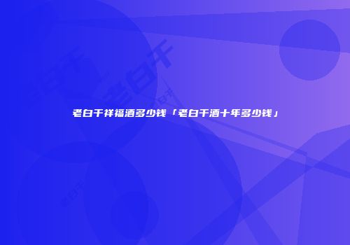 老白干祥福酒多少钱「老白干酒十年多少钱」