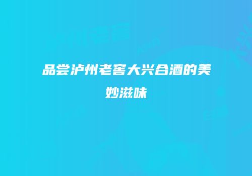 品尝泸州老窖大兴合酒的美妙滋味