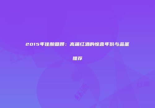 2015年佳酿回顾：高端红酒的惊喜年份与品鉴推荐