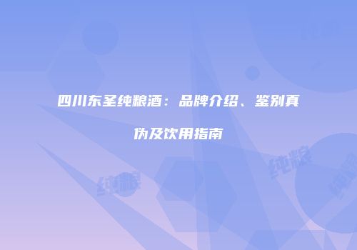 四川东圣纯粮酒：品牌介绍、鉴别真伪及饮用指南