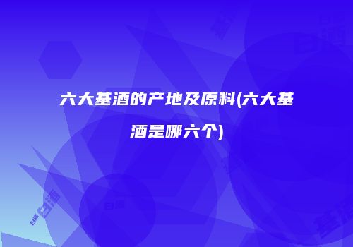 六大基酒的产地及原料(六大基酒是哪六个)