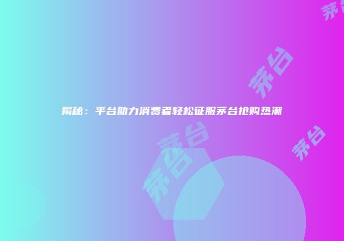 揭秘：平台助力消费者轻松征服茅台抢购热潮