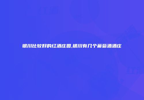 银川比较好的红酒庄园,银川有几个葡萄酒酒庄