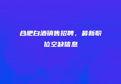 合肥白酒销售招聘，最新职位空缺信息