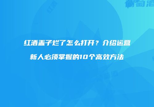红酒盖子烂了怎么打开？介绍运营新人必须掌握的10个高效方法