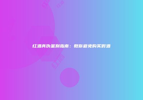 红酒真伪鉴别指南：教你避免购买假酒