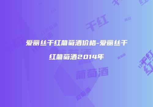 爱丽丝干红葡萄酒价格-爱丽丝干红葡萄酒2014年