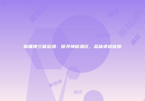 新疆楼兰葡萄酒：探寻神秘酒庄，品味卓越佳酿