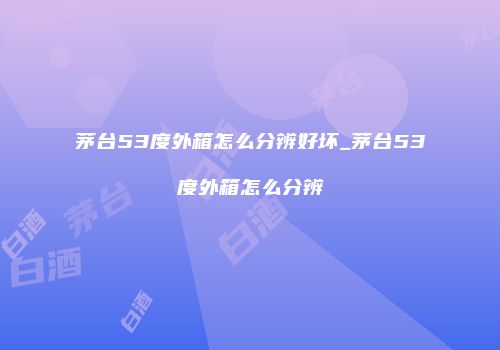 茅台53度外箱怎么分辨好坏_茅台53度外箱怎么分辨
