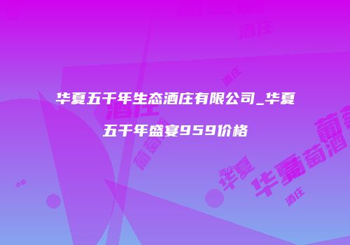 华夏五千年生态酒庄有限公司_华夏五千年盛宴959价格