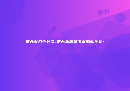 茅台有几个公司?茅台集团旗下有哪些企业?