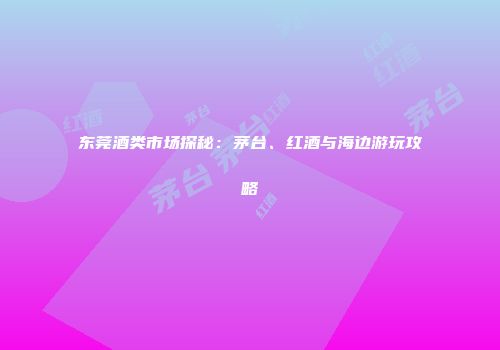 东莞酒类市场探秘：茅台、红酒与海边游玩攻略