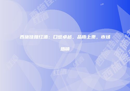 西施佳雅红酒：口感卓越，品质上乘，市场热销