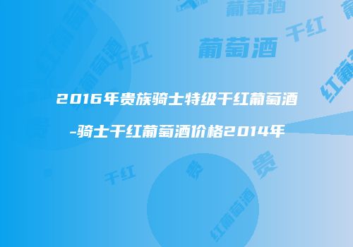 2016年贵族骑士特级干红葡萄酒-骑士干红葡萄酒价格2014年